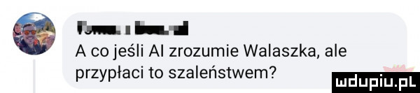 fal. hi a cojeśli al zrozumie walaszka ale.  . przyplaci to szalenstwem