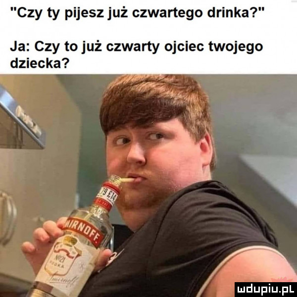 czy ty pijesz już czwartego drinka ja czy to już czwarty ojciec twojego dziecka