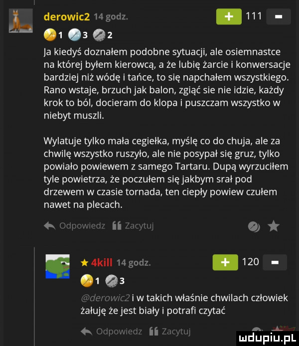 derowicz   godz. abakankami          q     kiedyś doznałem podobne sytuacji ale osiemnastce na które byłem kierowcą a że lubię żarcie i konwersacje bardziej niż wódę i tańce to sie napchałem wszystkiego. rano wstaje brzuch jak balon zgiąć sie nie idzie każdy krok to ból docieram do klopa i puszczam wszystko w niebyt muszli. wylatuje tylko mała cegiełka myślę co do chuja ale za chwilę wszystko ruszylo ale nie posypał się gruz tylko powiało powiewem z samego tartaru dupa wyrzuciłem tyle powietrza że poczułem sięjakbym srał pod drzewem w czasie tornada ten ciepły powiew czułem nawet na plecach.   ii. km    godz.    . qa i w takich właśnie chwilach człowiek żałuję ze jest białki potrafi czytać w ii. ą