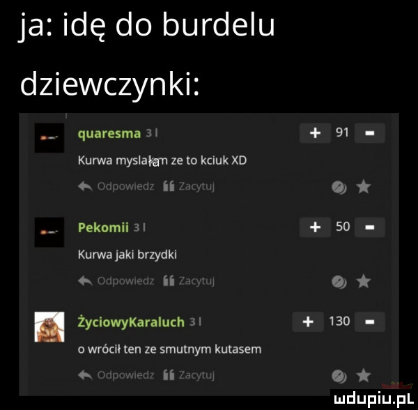 ja idę do burdelu dziewczynki. quaresma   i    kurwa myślała ze o kciuk xd   ii o pekomiiai    kurwa jaki brzydki   ii   życiowykaraiu th ii     o wrócił ten ze smutnym kutasem ii