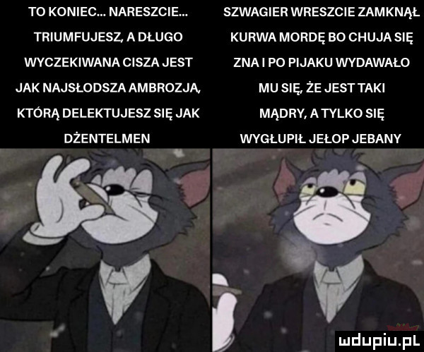 to koniec. nareszcie. szwagier wreszcie zamknął triumfujesz a długo kurwa mordę bo chuja się wyczekiwana cisza jest ziai p  pijaku wydawalo jak najsłodsza ambrozja mu sie że jest taki którą delektujesz się jak mądrv atylko się dzentelmen wvgł upiljełop jebany i