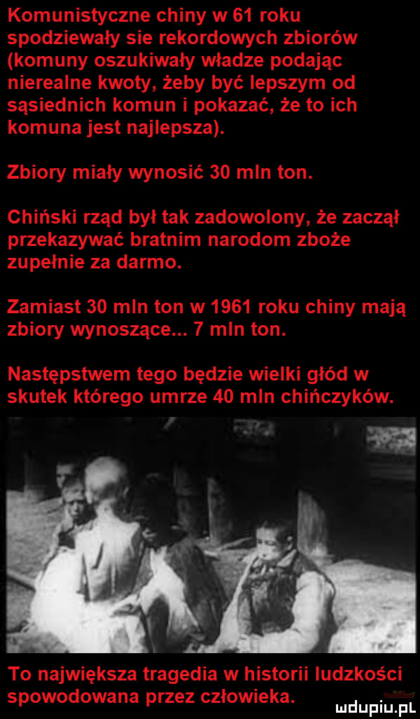 komunistyczne chiny w    roku spodziewały sie rekordowych zbiorów komuny oszukiwały władze podajac nierealne kwoty żeby być lepszym od sąsiednich komun i pokazać że to ich komuna jest najlepsza. zbiory miały wynosić    mln ton. chiński rzad był tak zadowolony że zaczął przekazywać bratnim narodom zboże zupełnie za darmo. zamiast    mln ton w      roku chiny mają zbiory wynoszące.   mln ton. następstwem tego będzie wielki głód w skutek którego umrze    mln chińczyków. to największa tragedia w historii ludzkości spowodowana przez człowieka. abakankami mduplu pl