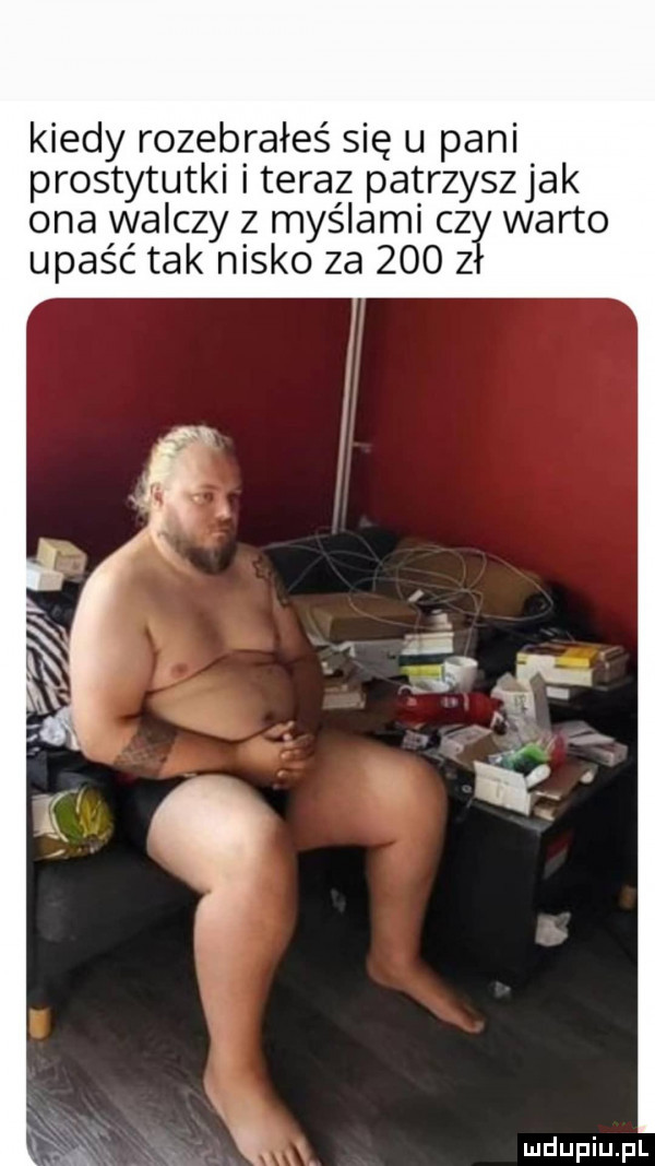 kiedy rozebrałeś się u pani prostytutki i teraz patrzyszjak ona walczy z myślami c  warto upaść tak nisko za     z