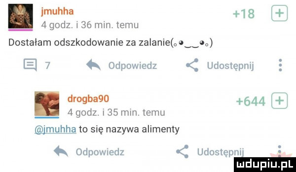 jmuhha     i. a godz w    mm temu l dostałam odszkodowanie za zalanie o   c e   odpowwdz udostępnu. drogbaqo     i   godz. w    mm izmu i mucha to się nazywa alimenty odewiedz udostępm