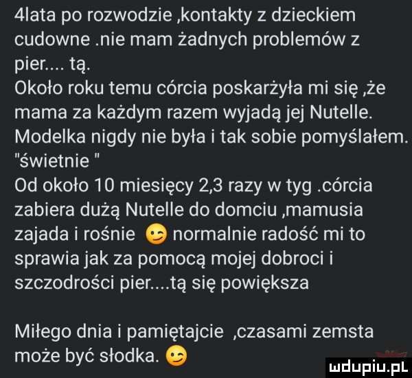 iata po rozwodzie kontakty z dzieckiem cudowne nie mam żadnych problemów z puer. tą. około roku temu córcia poskarżyła mi się że mama za każdym razem wyjadą jej nutelle. modelka nigdy nie była imak sobie pomyślałem. świetnie  d około    miesięcy     razy w tag córcia zabiera dużą nutelle do domciu mamusia zajada i rośnie o normalnie radość mi to sprawia jak za pomocą mojej dobroci i szczodrości puer tą się powiększa miłego dnia i pamiętajcie czasami zemsta może być słodka. ludupiu pl