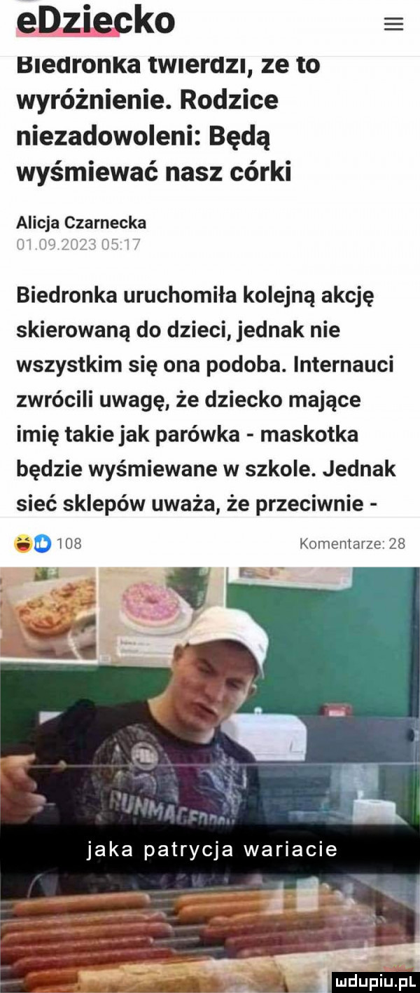 edziecko bleuronka tw erdz ze to wyróżnienie. rodzice niezadowoleni będą wyśmiewać nasz córki alicja czarnecka biedronka uruchomiła kolejną akcję skierowaną do dzieci jednak nie wszystkim się ona podoba. internauci zwrócili uwagę że dziecko mające imię takiejak parówka maskotka będzie wyśmiewane w szkole. jednak sieć sklepów uważa że przeciwnie       komentarze