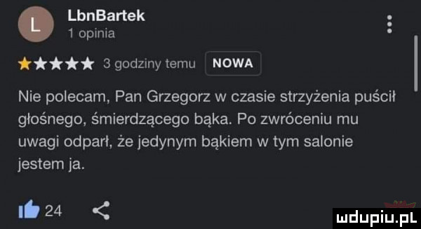 lanartek   opinia ggodzlnytemu nowa. nie polecam pan grzegorz w czasie strzyżenia puścii głośnego śmierdzącego bąka. po zwróceniu mu uwagi odparł że jedynym bakiem w tym salonie jestem ja. ib