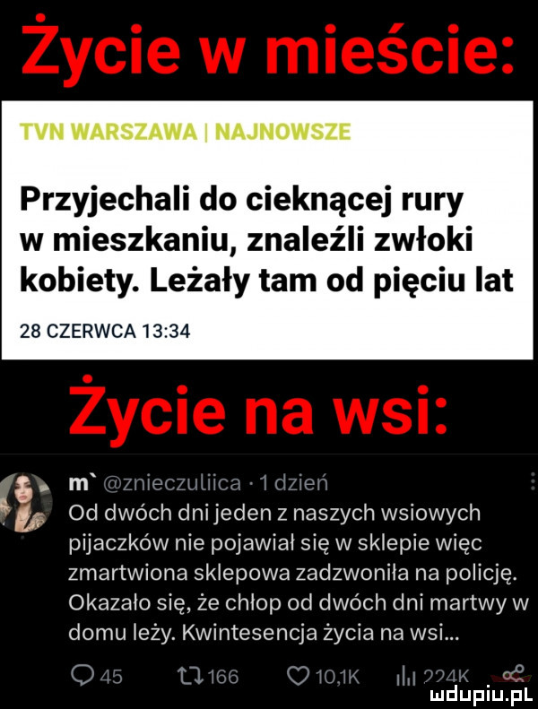 tvn warszawa i najnowsze przyjechali do cieknącej rury w mieszkaniu znaleźli zwłoki kobiety. leżały tam od pięciu lat    czerwca     . m zmecmwłw w. ł tipi  d dwóch dni jeden z naszych wsiowych pijaczków nie pojawiał się w sklepie więc zmartwiona sklepowa zadzwoniła na policję okazało się że chłop od dwóch dni martwy w domu leży. kwintesencja życia na wsi. q   o nu otra m mduplu pl