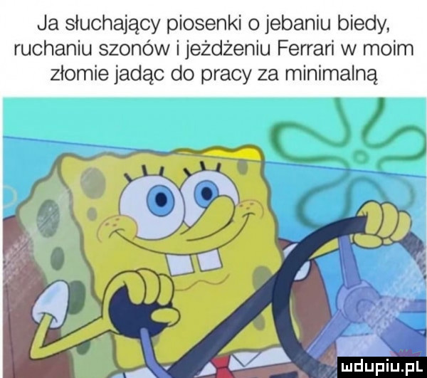 ja słuchający piosenki o jebaniu biedy ruchaniu szonów i jeżdżeniu ferrari w moim ziomie jadąc do pracy za minimalną