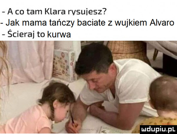 a co tam klara rvsuiesz jak mama tańczy baciate z wujkiem alvaro ścierki to kurwa