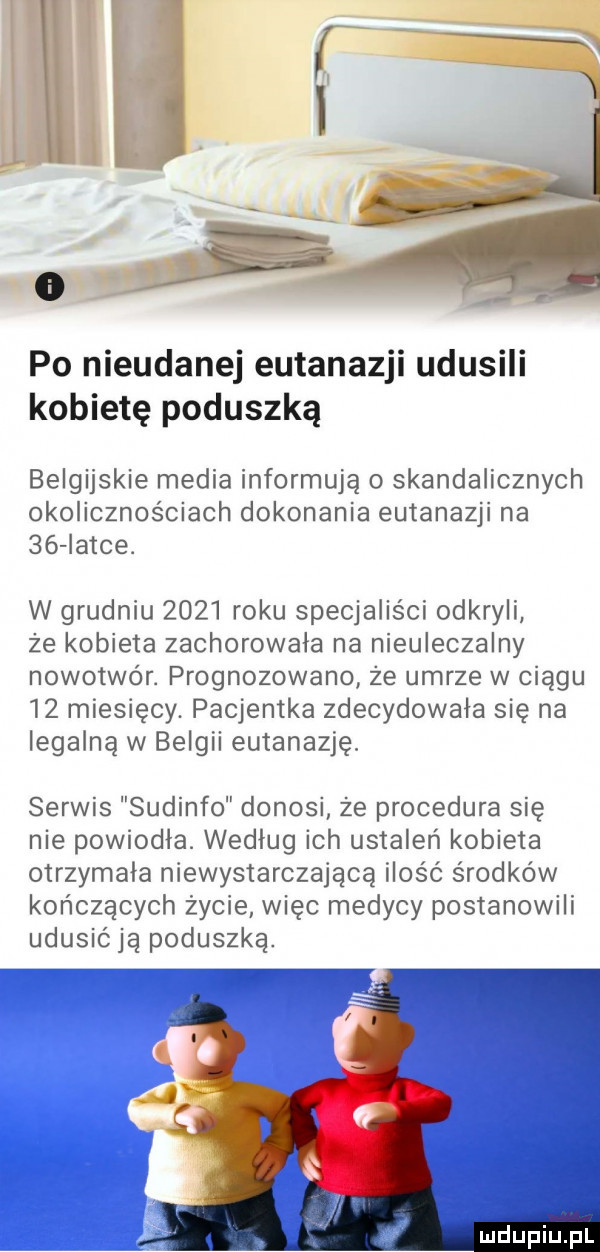 po nieudanej eutanazji udusili kobietę poduszką belgijskie media informują o skandalicznych okolicznościach dokonania eutanazji na    iatce. w grudniu      roku specjaliści odkryli że kobieta zachorowała na nieuleczalny nowotwór. prognozowano że umrze w ciągu    miesięcy. pacjentka zdecydowała się na legalną w belgii eutanazję. serwis sudinfo donosi że procedura się nie powiodła. według ich ustaleń kobieta otrzymała niewystarczającą ilość środków kończących życie więc medycy postanowili udusićją poduszką. mdhpiupl