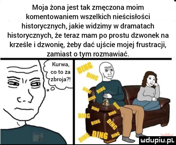 moja zona jest tak zmęczona moim komentowaniem wszelkich nieścisłości historycznych jakie widzimy w dramatach historycznych że teraz mam po prestu dzwonek na krześle i dzwonię żeby dać ujście mojej frustracji zamiast ot m rozmawiać. kurwa. co to za