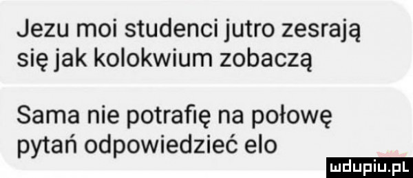 jezu moi studenci jutro zesrają się jak kolokwium zobaczą sama nie potrafię na połowę pytań odpowiedzieć elo