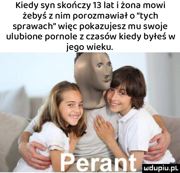 kiedy syn skończy    lat i żona mówi żebyś z nim porozmawia o tych sprawach więc pokazujesz mu swoje ulubione pornole z czasów kiedy byłeś w jego wieku