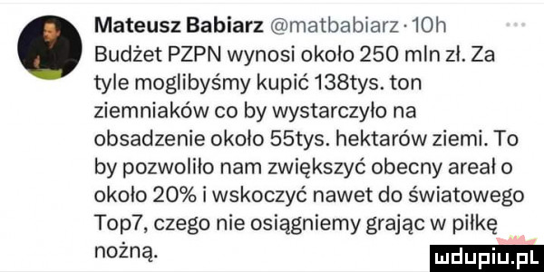 mateusz babiarz matbabiarz   h. budżet pzpn wynosi około     mln zł. za tyle moglibyśmy kupić    tys. ton ziemniaków co by wystarczyło na obsadzenie około   tys. hektarów ziemi. to by pozwoliło nam zwiększyć obecny areał o około    i wskoczyć nawet do światowego top  czego nie osiągniemy grając w piłkę mm