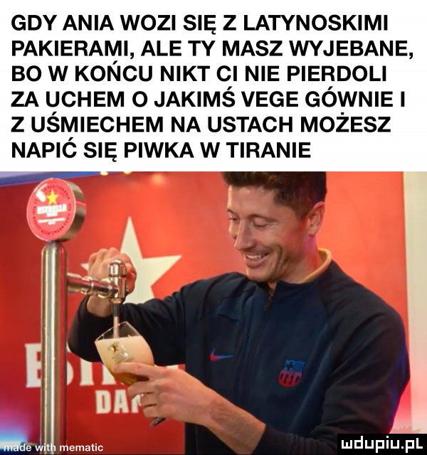 gdy ania woz się z latynoskimi pakierami ale ty masz wyjebane bo w końcu nikt cl nie pierdoli za uchem o jakimś vege gównie z uśmiechem na ustach mo elz napić się piwka w tiranie