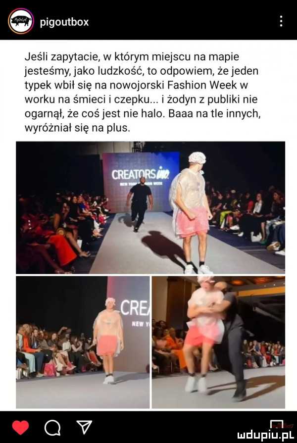 pigoutbcx   jeśli zapytacie w którym miejscu na mapie jesteśmy jako ludzkość    odpow em ze jeden typek wbił się na nowojorski fashion wiek w worku na śmieci i czepku. i żodyn z publiki nie ogarnął że cos jest nie halo. baba na tle innych wyróżniki się na plus. rl g v