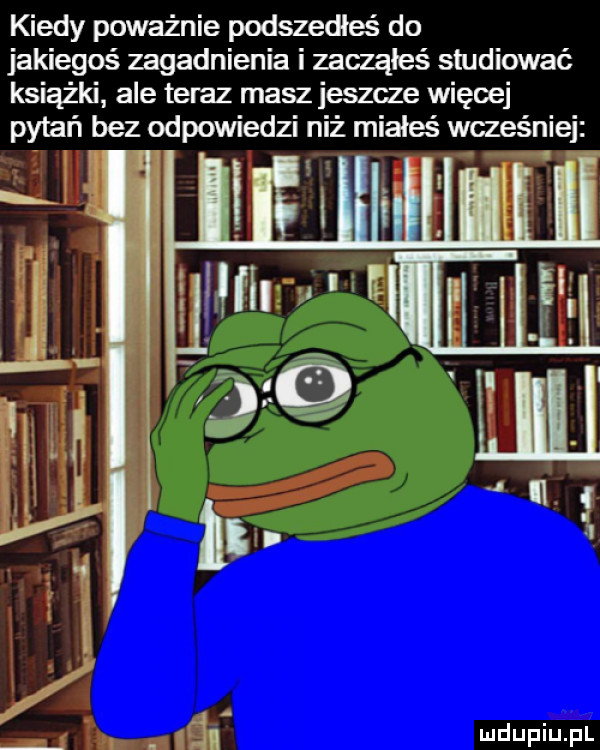 kiedy poważnie podszedłeś do jakiegoś zagadnienia i zacząłeś studiować książki ale teraz masz jeszcze więcej pytań bez odpowiedzi niż miałeś wcześniej