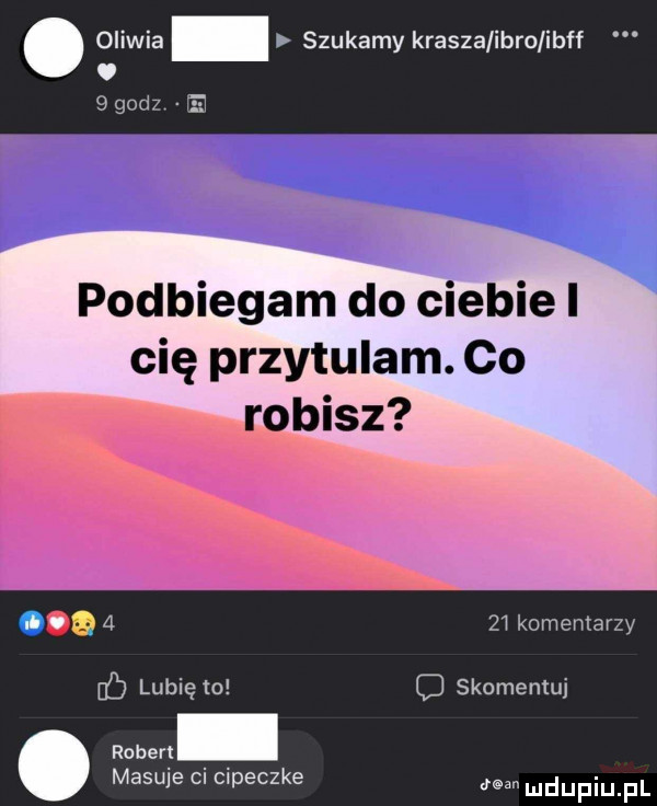 oliwia szukamy krasza igro ibff. bgodz e podbiegam do ciebie i r cię przytulam. co opisz       komentarzy c lubię to c skomemuj. robert masuje ci cipeczka ludupiu f