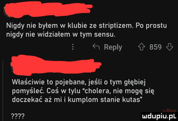 nigdy nie bylem w klubie ze striptizem. po prestu nigdy nie widziałem wtem sensu. abakankami ew repry     właściwie to pojebane. jeśli obym głębiej pomyśleć. coś w tylu cholera nie mogę się doczekać aż mi i kumplom stanie kutas
