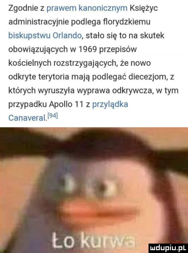 zgodnie z prawem kanonicznym księżyc administracyjnie podlega ﬂorydzkiemu biskupstwu orlando stało się to na skutek obowiązujących w      przepisów kościelnych rozstrzygających że nowo odkryte terytoria mają podlegać diecezjom z których wyruszyła wyprawa odkrywcza w tym przypadku apollo    z przylądka canaverallg