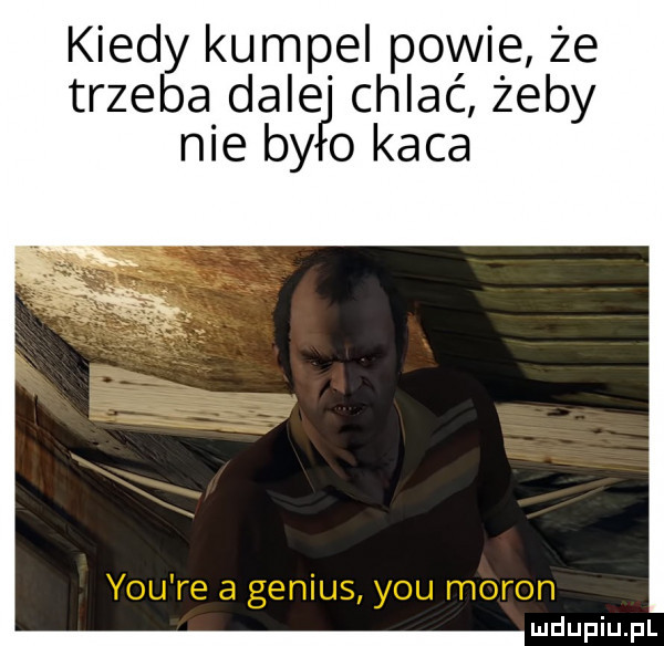 kiedy kumpel powie że trzeba dale chlać żeby nie by o kaca