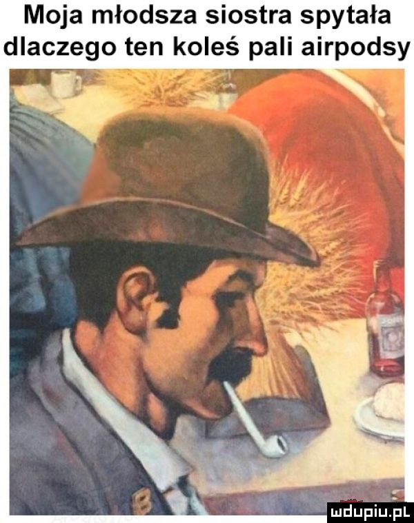 moja młodsza siostra spytała dlaczego ten koleś pali airpodsy