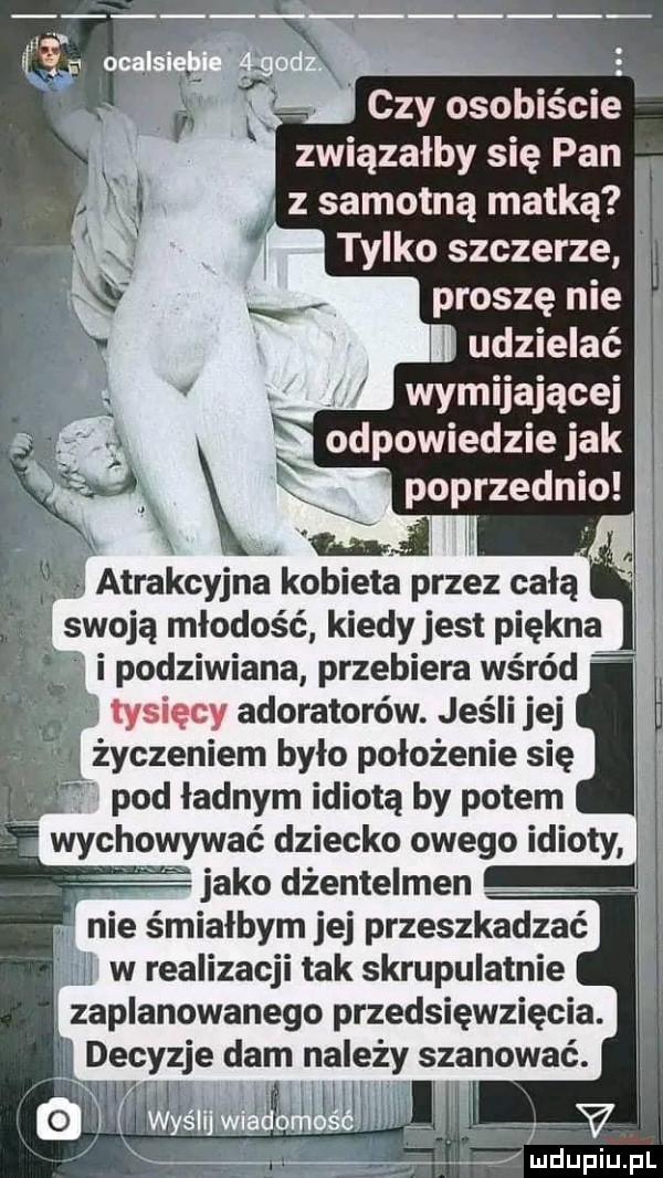 czy osobiście związałby się pan. z samotną matką jj tylko szczerze j proszę nie i udzielać   wymijającej odpowiednie jak poprzednio atrakcyjna kobieta przez całą swoją młodość k edy jest piękna podziwiana przebiera wśród tysięcy adoratorów. jeśli jej l życzeniem było położenie się pod ładnym idiotą by potem wychowywać dziecko owego idioty jako dżentelmen. nie śmiałbym jej przeszkadzać w jj w realizacji tak skrupulatnie j zaplanowanego przedsięwzięcia. i decyzje dam na edy szanować. j j w jivt wv u lu iu l