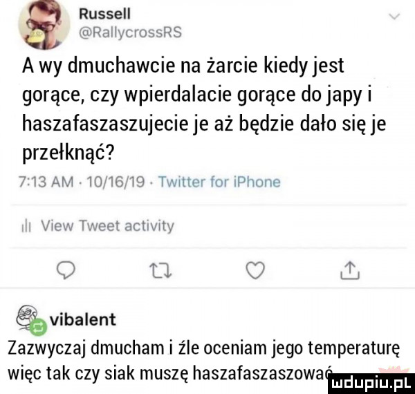 russell raw muwrs a wy dmuchajcie na żarcie kiedy jest gorące czy wpierdalacie gorące do japy i haszafaszaszujecieje aż będzie dało się je przełknąć     am       vj tur mw rm płynne vw t mat mm my   a ł ąvibalent zazwyczaj dmucham i źle oceniam jego temperaturę więc tak czy siak muszę haszafaszaszowamm