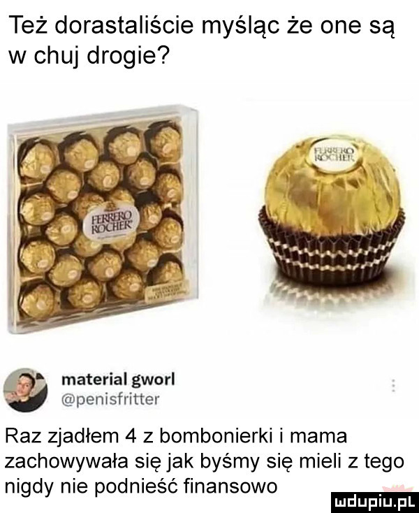 też dorastaliście myśląc że one są w chuj drogie material gworl penisfritter raz zjadłem   z bombonierki i mama zachowywała się jak byśmy się mieli złego nigdy nie podniesc finansowo