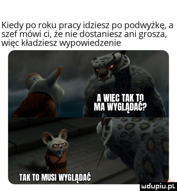 kiedy po roku pracy idziesz po podwyżkę a szef mówi ci że me dostaniesz am grosza więc kładziesz wypowiedzenie a wilg tak t mi wyglądag i ll tu musi wygląiiiió