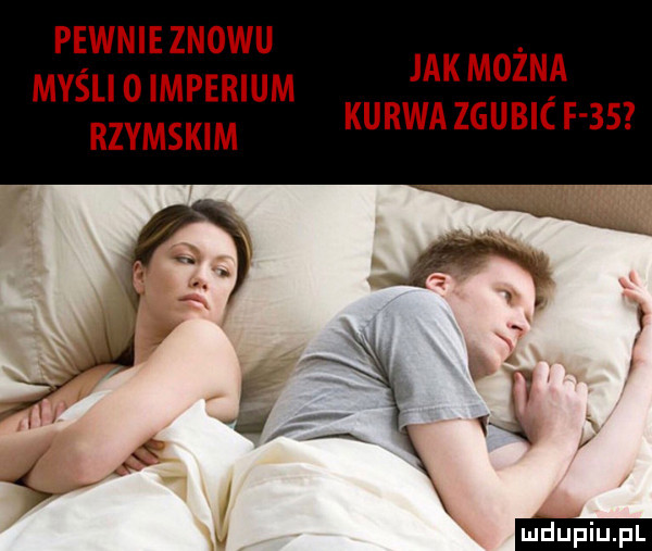 pewnie znowu myśli o imperium rzymskim jak można kurwa zaubic f