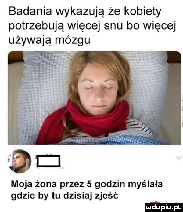 badania wykazują że kobiety potrzebują więcej snu bo więcej używają mózgu moja żona przez   godzin myślała gdzie by tu dzisiaj zjeść