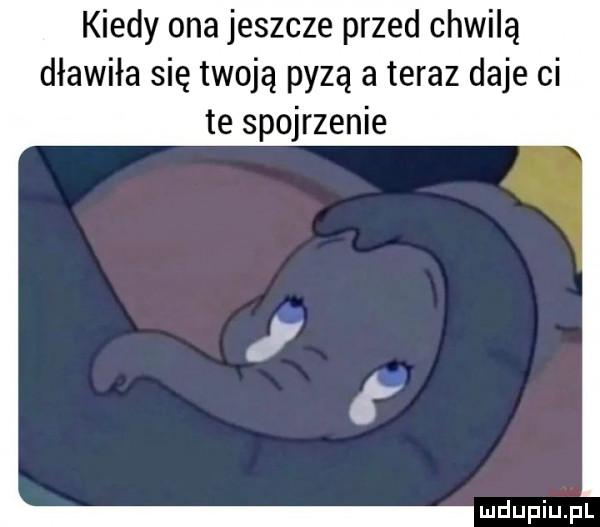 kiedy ona jeszcze przed chwilą dławiła się twoją pyzą a teraz daje ci te spojrzenie