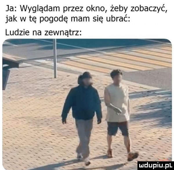 ja wyglądam przez okno żeby zobaczyć jak w tę pogodę mam się ubrać ludzie na zewnątrz o   l