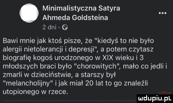 minimalistyczna satyra ahmeda goldsteina   dni o bawi mnie jak ktoś pisze że kiedyś to nie bylo alergii nietolerancji i depresji a potem czytasz biografię kogoś urodzonego w xix wieku i   młodszych braci bylo chorowitych mało co jedli i zmarli w dzieciństwie a starszy był melancholijny imak mial    lat to go znaleźli utopionego w rzece mduplu pl