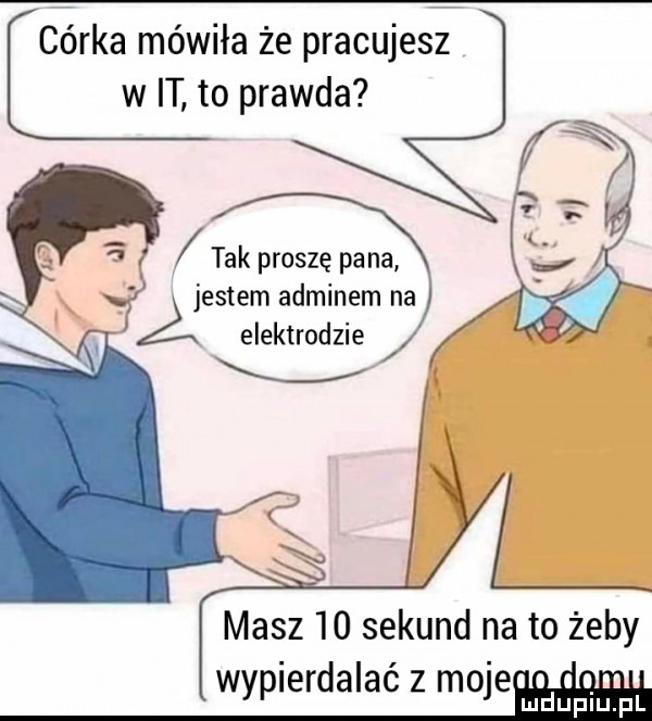 córka mówiła że pracujes w it to prawda tak proszę pana jestem adminem na a elektrodzie masz    sekund na to żeby wyplerdalac z model uupiquil