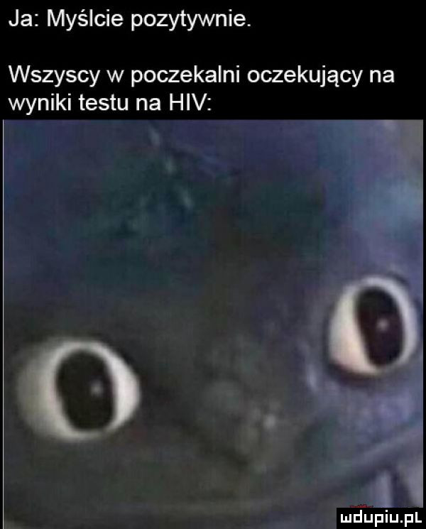 ja myślcie pozytywnie. wszyscy w poczekalni oczekujący na wyniki testu na hiv i ﬁjupiupl