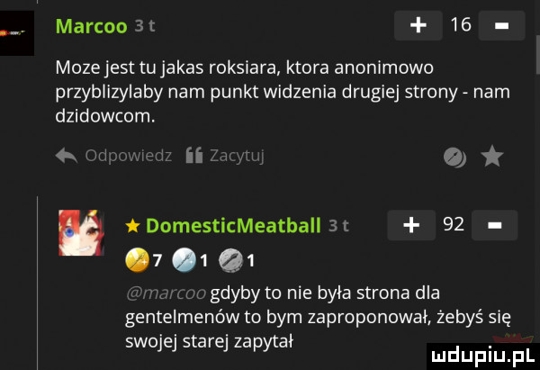 marcoost    mozejest tu jakas roksiafa ktora anonimowo przyblizylaby nam punkt widzenia drugiej strony nam dzidowcom.   m a itw tdomesticmeatballst        q  m gdybyto nie była strona dla gentelmenów to bym zaproponował żebyś się swojej starej zapytał