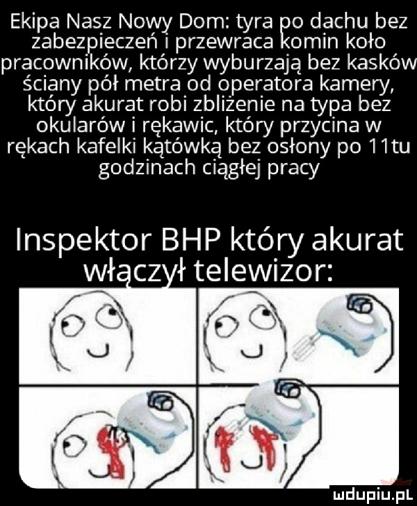 ekipa nasz nowy dom tyra o dachu bez zabezpieczeń przewraca omin koło pracowników którzy wyburzają bez kasków ściany pół metra od operatora kamery który akurat robi zbliżenie na typa bez okularów i rękawic który przycina w rękach kafelki kątówką bez osłony po   tu godzinach ciągłej pracy inspektor bhp który akurat wł cz łteleizor