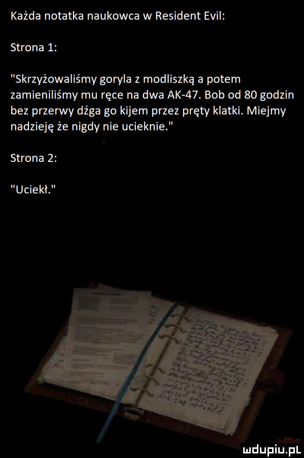 każda notatka naukowca w rewident emil strona   skrzyżowaliśmy goryla z modliszka a potem zamieniliśmy mu ręce na dwa ak   . bob od    godzin bez przerwy dźga go kijem przez pręty klatki. miejmy nadzieję że nigdy nie ucieknie strona    uciekł mdupiﬁll a l