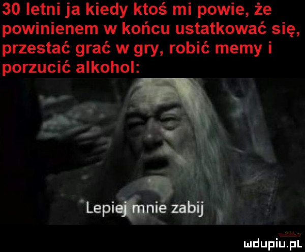 letni ja kiedy ktoś mi powie że powinienem w końcu ustatkować się przestać grać w gry robić memy i porzucić alkohol mdupiupl