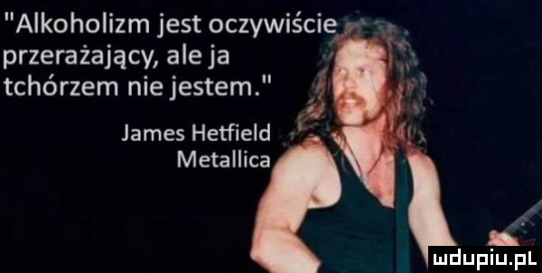 alkoholizm jest oczywiście v przerażający ale ja tchórzem niejestem r u james hetfield metallica tr. b
