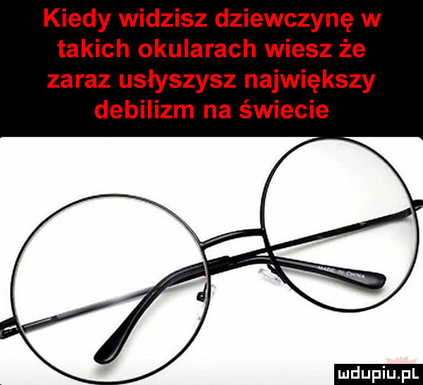 kiedy widzisz dziewczynę w takich okularach wiesz że zaraz usłyszysz największy debilizm na świecie ludu iu. l