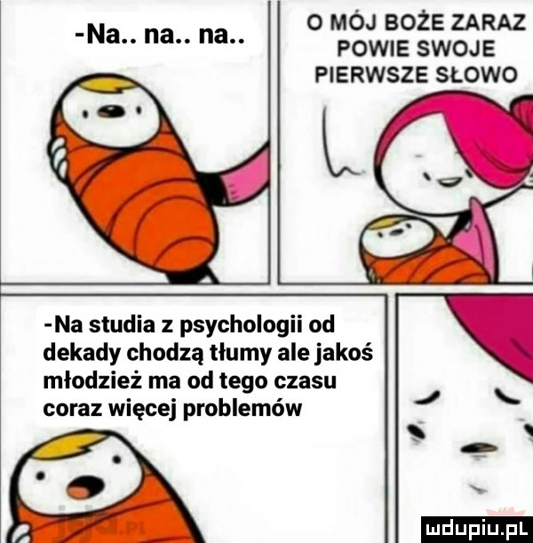 o mój boże zaraz powie swoje pierwsze slowo na. na. na. na studia z psychologii od dekady chodzą tłumy ale jakoś młodzież ma od tego czasu coraz więcej problemów. ludu iu. l