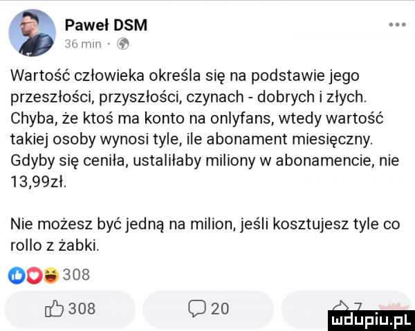 paweldsm lvlll v wartość człowieka określa się na podstawie jego przeszłości przyszłości czynach dobrych i złych chyba że ktoś ma konto na onlyfans wtedy wartość takiej osoby wynosi tyle ile abonament miesięczny. gdyby się ceniła ustaliłaby miliony w abonamencie nie        ł. nie mozesz być jedną na milion jeśli kosztujesz tyle co roiło   żabki.        baas    m