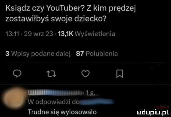 ksiądz czy youtubei z kim prędzej zostawiłbyś swoje dziecko          w-z        k wyświetlenia   wpisy podane dalej    polubienia o    o   ww   g. w odpowiedzi do trudne się wylosowało
