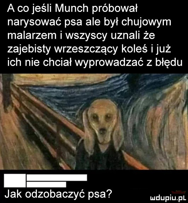 a co jeśli munch próbował narysować psa ale był chujowym malarzem i wszyscy uznali że zajebisty wrzeszczący koleś i już ich nie chciał wyprowadzać z błędu jak odzobaczyć psa mam