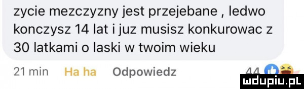 zycie mezczyzny jest przejebane ledwo konczysz   atijuz musisz konkurowac z    latkami o laski w twoim wieku   mm haba odpowiedz. mduplu pl