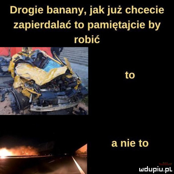 drogie banany jak już chcecie zapierdalać to pamiętajcie by robić to a nie to